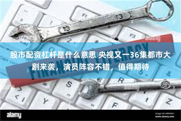 股市配资杠杆是什么意思 央视又一36集都市大剧来袭，演员阵容不错，值得期待