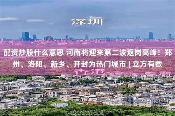 配资炒股什么意思 河南将迎来第二波返岗高峰！郑州、洛阳、新乡、开封为热门城市 | 立方有数