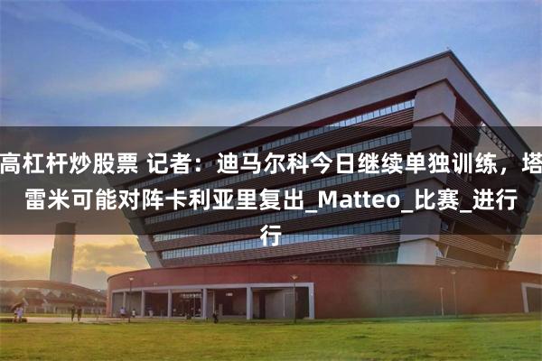 高杠杆炒股票 记者：迪马尔科今日继续单独训练，塔雷米可能对阵卡利亚里复出_Matteo_比赛_进行
