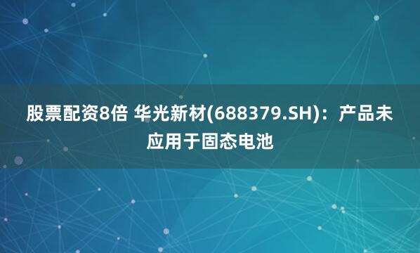 股票配资8倍 华光新材(688379.SH)：产品未应用于固态电池