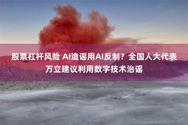 股票杠杆风险 AI造谣用AI反制？全国人大代表万立建议利用数字技术治谣