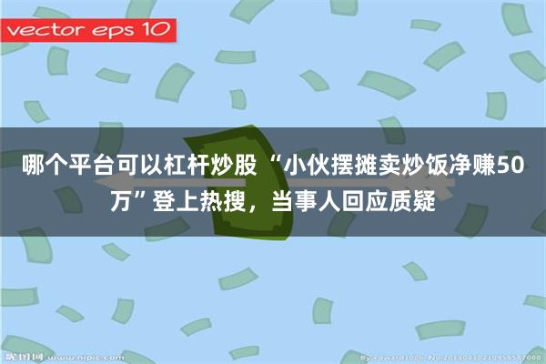 哪个平台可以杠杆炒股 “小伙摆摊卖炒饭净赚50万”登上热搜，当事人回应质疑