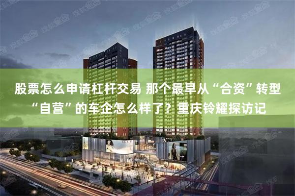 股票怎么申请杠杆交易 那个最早从“合资”转型“自营”的车企怎么样了？重庆铃耀探访记
