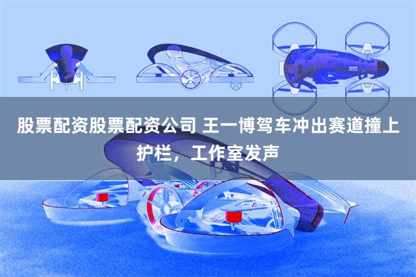 股票配资股票配资公司 王一博驾车冲出赛道撞上护栏，工作室发声
