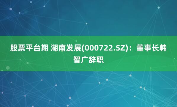 股票平台期 湖南发展(000722.SZ)：董事长韩智广辞职