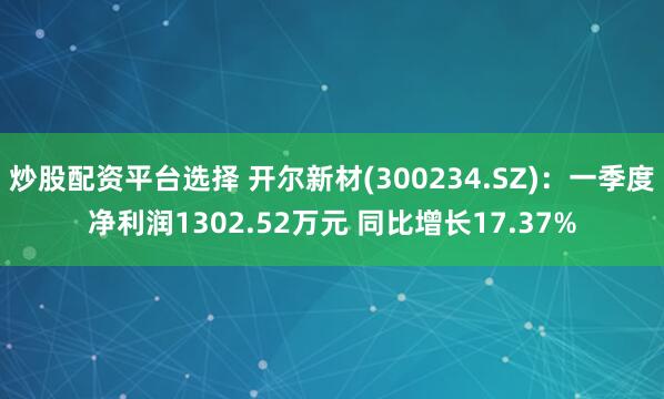 炒股配资平台选择 开尔新材(300234.SZ)：一季度净利润1302.52万元 同比增长17.37%