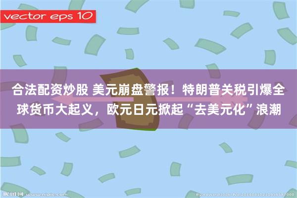 合法配资炒股 美元崩盘警报！特朗普关税引爆全球货币大起义，欧元日元掀起“去美元化”浪潮