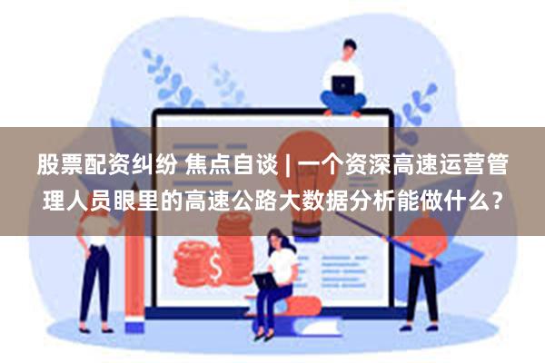 股票配资纠纷 焦点自谈 | 一个资深高速运营管理人员眼里的高速公路大数据分析能做什么？