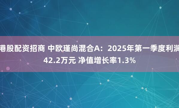 港股配资招商 中欧瑾尚混合A：2025年第一季度利润42.2万元 净值增长率1.3%