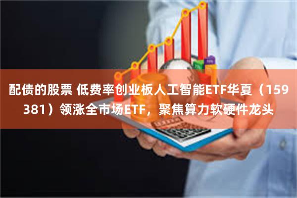 配债的股票 低费率创业板人工智能ETF华夏（159381）领涨全市场ETF，聚焦算力软硬件龙头
