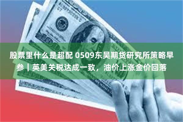 股票里什么是超配 0509东吴期货研究所策略早参｜英美关税达成一致，油价上涨金价回落