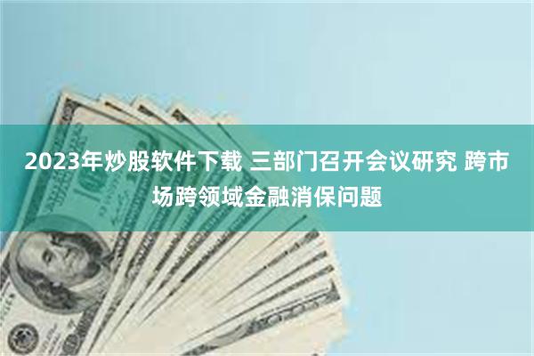 2023年炒股软件下载 三部门召开会议研究 跨市场跨领域金融消保问题