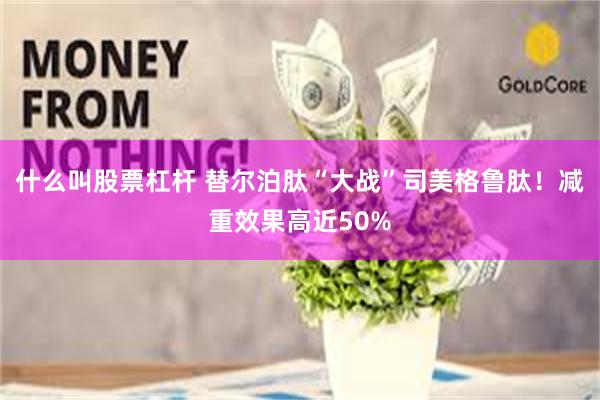 什么叫股票杠杆 替尔泊肽“大战”司美格鲁肽！减重效果高近50%