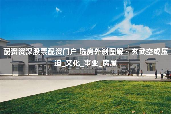 配资资深股票配资门户 选房外刹图解～玄武空或压迫_文化_事业_房屋