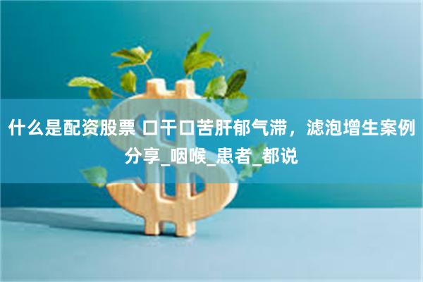 什么是配资股票 口干口苦肝郁气滞，滤泡增生案例分享_咽喉_患者_都说