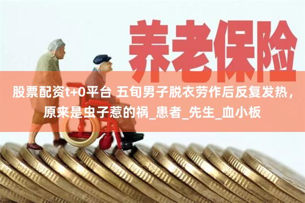 股票配资t+0平台 五旬男子脱衣劳作后反复发热，原来是虫子惹的祸_患者_先生_血小板