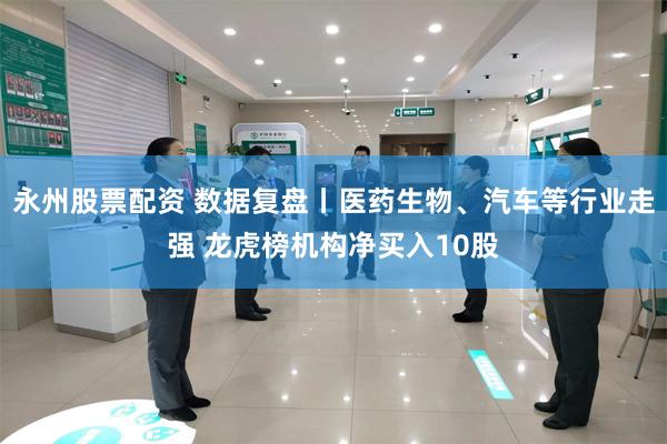 永州股票配资 数据复盘丨医药生物、汽车等行业走强 龙虎榜机构净买入10股