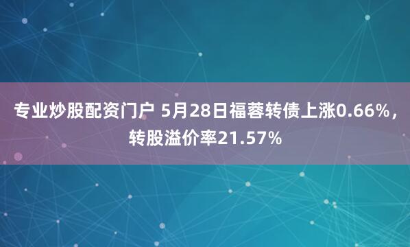 专业炒股配资门户 5月28日福蓉转债上涨0.66%，转股溢价率21.57%