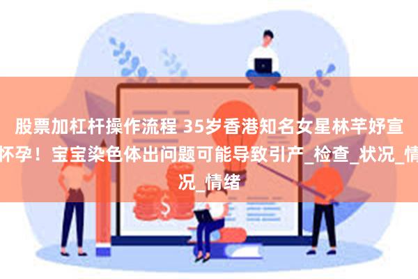 股票加杠杆操作流程 35岁香港知名女星林芊妤宣布怀孕！宝宝染色体出问题可能导致引产_检查_状况_情绪