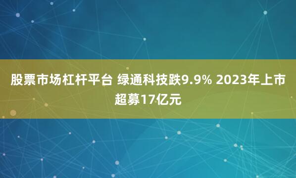 股票市场杠杆平台 绿通科技跌9.9% 2023年上市超募17亿元