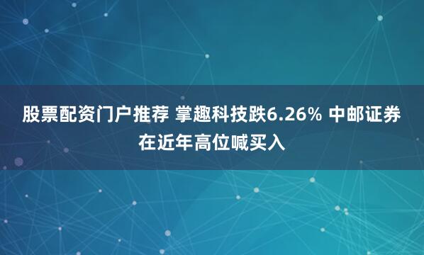 股票配资门户推荐 掌趣科技跌6.26% 中邮证券在近年高位喊买入