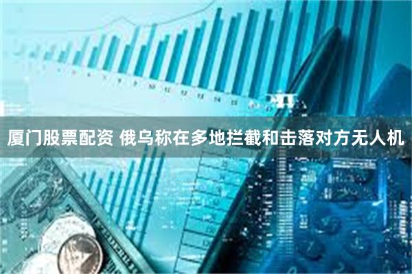 厦门股票配资 俄乌称在多地拦截和击落对方无人机