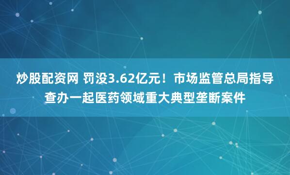 炒股配资网 罚没3.62亿元！市场监管总局指导查办一起医药领域重大典型垄断案件