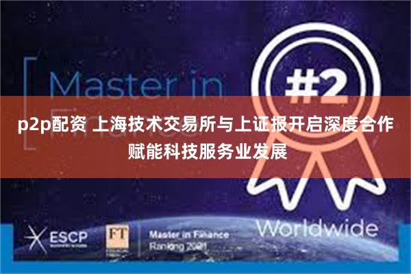 p2p配资 上海技术交易所与上证报开启深度合作 赋能科技服务业发展
