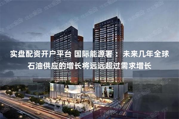 实盘配资开户平台 国际能源署 ：未来几年全球石油供应的增长将远远超过需求增长