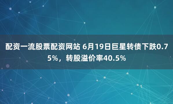 配资一流股票配资网站 6月19日巨星转债下跌0.75%，转股溢价率40.5%