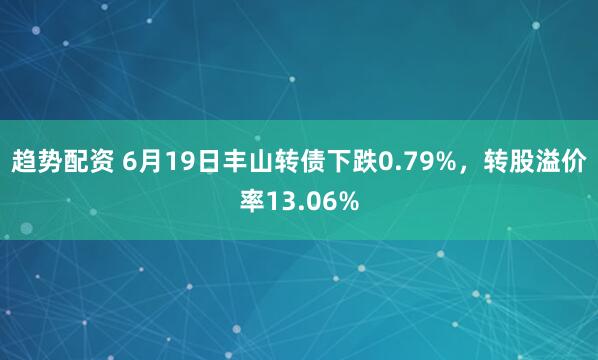 趋势配资 6月19日丰山转债下跌0.79%，转股溢价率13.06%