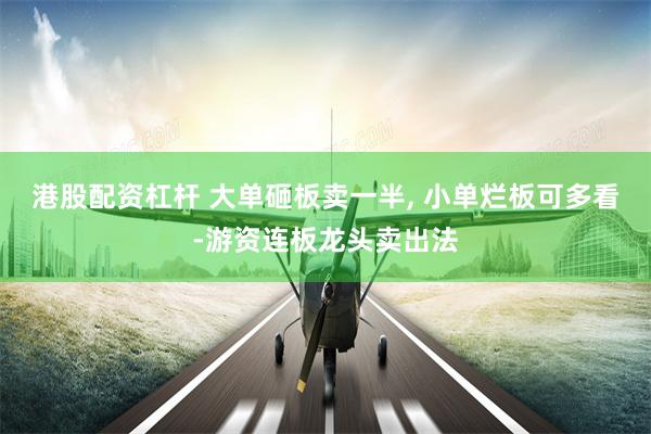 港股配资杠杆 大单砸板卖一半, 小单烂板可多看-游资连板龙头卖出法