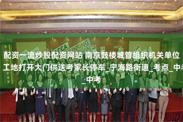 配资一流炒股配资网站 南京鼓楼城管组织机关单位、工地打开大门供送考家长停车_宁海路街道_考点_中考