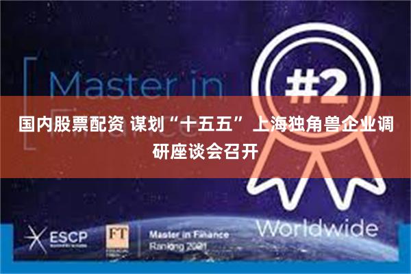 国内股票配资 谋划“十五五” 上海独角兽企业调研座谈会召开