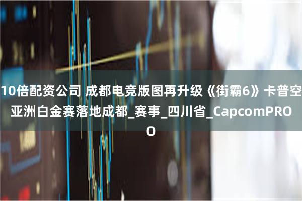 10倍配资公司 成都电竞版图再升级《街霸6》卡普空亚洲白金赛落地成都_赛事_四川省_CapcomPRO
